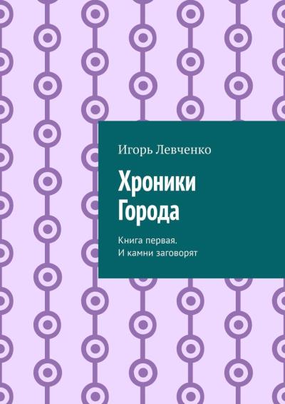 Книга Хроники Города. Книга первая. И камни заговорят (Игорь Левченко)